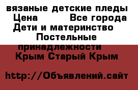 вязаные детские пледы › Цена ­ 950 - Все города Дети и материнство » Постельные принадлежности   . Крым,Старый Крым